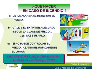 ¿QUE HACER
EN CASO DE INCENDIO ?
a) DE LA ALARMA AL DETECTAR EL

FUEGO.
b) UTILICE EL EXTINTOR ADECUADO

SEGUN LA CLASE DE FUEGO...
...¡SI SABE USARLO !

c)

SI NO PUEDE CONTROLAR EL
FUEGO , ABANDONE RAPIDAMENTE
EL LUGAR.

LOS EXTITORES SOLO SIRVEN PARA
APAGAR FUEGOS PEQUEÑOS
Taller Preventivo
Uso y Manejo de Extintores

 