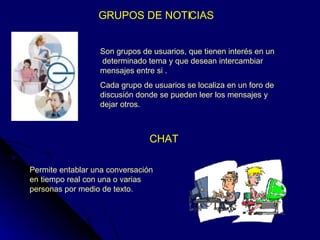GRUPOS DE NOTICIAS  Son grupos de usuarios, que tienen interés en un  determinado tema y que desean intercambiar mensajes entre si . Cada grupo de usuarios se localiza en un foro de discusión donde se pueden leer los mensajes y dejar otros. CHAT Permite entablar una conversación en tiempo real con una o varias personas por medio de texto. 