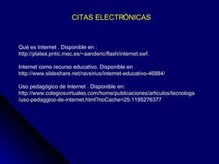 CITAS ELECTRÓNICAS Qué es Internet . Disponible en : http://platea.pntic.mec.es/~aanderic/flash/internet.swf . Internet como recurso educativo. Disponible en  http://www.slideshare.net/ravsirius/internet-educativo-46884/ Uso pedagógico de Internet . Disponible en: http :// www.colegiosvirtuales.com / home /publicaciones/ articulos / tecnologa /uso- pedaggico -de- internet.html?noCache =25:1195276377   