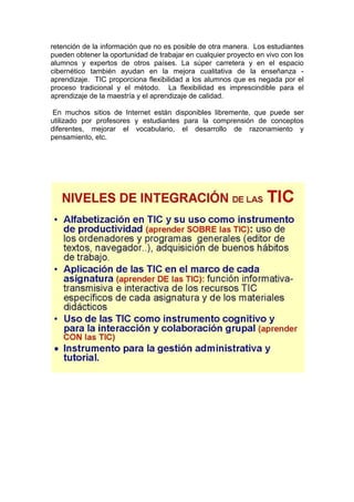 retención de la información que no es posible de otra manera. Los estudiantes
pueden obtener la oportunidad de trabajar en cualquier proyecto en vivo con los
alumnos y expertos de otros países. La súper carretera y en el espacio
cibernético también ayudan en la mejora cualitativa de la enseñanza aprendizaje. TIC proporciona flexibilidad a los alumnos que es negada por el
proceso tradicional y el método. La flexibilidad es imprescindible para el
aprendizaje de la maestría y el aprendizaje de calidad.
En muchos sitios de Internet están disponibles libremente, que puede ser
utilizado por profesores y estudiantes para la comprensión de conceptos
diferentes, mejorar el vocabulario, el desarrollo de razonamiento y
pensamiento, etc.

 