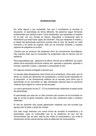 INTRODUCCION

Sin duda alguna y por necesidad, hay que ir concibiendo la escuela, la
educación, el aprendizaje de forma diferente. No podemos seguir formando
profesionales que siempre fueron "niños obedientes, que esperaban al maestro
en el aula, con sus mentes en blanco, dispuestos a recepcionar toda la
información que éste fuese capaz de transmitir". Hay que despertar el interés y
el deseo del aprendizaje autónomo durante toda la vida, de hacerlo en cada
momento y en todos los lugares. Solo así se formarán hombres y mujeres
capaces de adaptarse al cambio.
Cambio que es producto del acelerado ritmo de innovaciones tecnológicas.
Hay quienes dicen que la humanidad ha progresado más en técnica que en
sabiduría.
Para especialistas que, elaboraron el último informe de la UNESCO, los cuatro
pilares de la educación del tercer milenio son: aprender a aprender, aprender a
conocer, aprender a hacer, y aprender a comprender al otro.
Por algunos autores ha llegado a decirse que:
La escuela debe desaparecer como forma de la enseñanza. Claro está, que no
tienen en cuenta los elementos de socialización y control social implicados en
la educación, ni las dimensiones políticas de la escuela; pero dicen que el
aprendizaje se ha convertido en algo demasiado esencial para la economía
moderna para dejarlo en manos de las escuelas.
La nueva generación de las (T. I.C) ha transformado totalmente el papel social
del aprendizaje.
El aprendizaje que solía ser un claro proceso tras humano se ha convertido en
algo en el que la gente comparte, cada vez más, poderosas redes y cerebros
artificiales.
El reto de aprender solo puede gestionarse mediante una red mundial que
agrupe todo el saber y todas las mentes.
Con esto surge entonces una nueva forma de concebir la enseñanza y el
aprendizaje, pues es indiscutible que en la existencia de esa red de
conocimientos que se pide, está de por medio la computadora y por ende la
introducción de las nuevas teorías sobre la obtención de conocimientos.

 