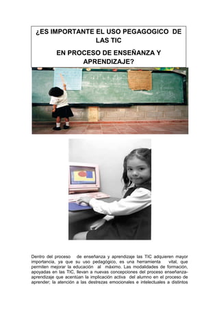 ¿ES IMPORTANTE EL USO PEGAGOGICO DE
LAS TIC
EN PROCESO DE ENSEÑANZA Y
APRENDIZAJE?

Dentro del proceso de enseñanza y aprendizaje las TIC adquieren mayor
importancia, ya que su uso pedagógico, es una herramienta
vital, que
permiten mejorar la educación al máximo. Las modalidades de formación,
apoyadas en las TIC, llevan a nuevas concepciones del proceso enseñanzaaprendizaje que acentúan la implicación activa del alumno en el proceso de
aprender; la atención a las destrezas emocionales e intelectuales a distintos

 