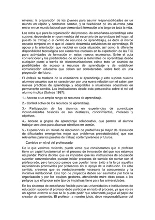 niiveles; la preparación de los jóvenes para asumir responsabilidades en un
mundo en rápido y constante cambio, y la flexibilidad de los alumnos para
entrar en un mundo laboral que demandará formación a lo largo de toda la vida.
Los retos que para la organización del proceso, de enseñanza-aprendizaje esto
supone, dependerán en gran medida del escenario de aprendizaje (el hogar, el
puesto de trabajo o el centro de recursos de aprendizaje), es decir el marco
espacio-temporal en el que el usuario desarrolla actividades de aprendizaje. El
apoyo y la orientación que recibirá en cada situación, así como la diferente
disponibilidad tecnológica son elementos cruciales en la explotación de las TIC
para actividades de formación en estos nuevos escenarios. Entre el aula
convencional y las posibilidades de acceso a materiales de aprendizaje desde
cualquier punto a través de telecomunicaciones existe todo un abanico de
posibilidades de acceso a recursos de aprendizaje y de establecer
comunicación educativa que deben ser considerados, sobre todo en una
proyección de futuro.
El énfasis se traslada de la enseñanza al aprendizaje y esto supone nuevos
alumnos-usuarios que se caracterizan por una nueva relación con el saber, por
nuevas prácticas de aprendizaje y adaptables a situaciones educativas en
permanente cambio. Las implicaciones desde esta perspectiva sobre el rol del
alumno implica (Salinas 1997):
1.- Acceso a un amplio rango de recursos de aprendizaje.
2.- Control activo de los recursos de aprendizaje.
3.- Participación de los alumnos en experiencias de aprendizaje
individualizadas basadas en sus destrezas, conocimientos, intereses y
objetivos.
4.- Acceso a grupos de aprendizaje colaborativo, que permita al alumno
trabajar con otros para alcanzar objetivos en común.
5.- Experiencias en tareas de resolución de problemas (o mejor de resolución
de dificultades emergentes mejor que problemas preestablecidos) que son
relevantes para los puestos de trabajo contemporáneos y futuros.
Cambios en el rol del profesorado
De lo que venimos diciendo, puede verse que consideramos que el profesor
tiene un papel fundamental en el proceso de innovación del que nos estamos
ocupando: Podría decirse que es imposible que las instituciones de educación
superior convencionales puedan iniciar procesos de cambio sin contar con el
profesorado, pero tampoco parece que puedan tener éxito a la larga aquellas
experiencias promovidas por profesores sin el apoyo de la institución. En este
sentido, creemos que es verdaderamente necesaria la concurrencia y la
iniciativa institucional. Este tipo de proyectos deben ser asumidos por toda la
organización y por los equipos gestores, atendiendo entre otras cosas a los
peligros que el ignorar este tipo de iniciativas tiene para las universidades.
En los sistemas de enseñanza flexible para las universidades e instituciones de
educación superior el profesor debe participar en todo el proceso, ya que no es
un agente externo al que se le puede pedir que solamente juegue el papel de
creador de contenido. El profesor, a nuestro juicio, debe responsabilizarse del

 
