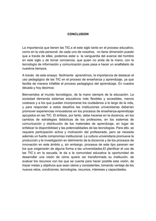 CONCLUSION

La importancia que tienen las TIC,s el este siglo tanto en el proceso educativo,
como en la vida personal. de cada uno de nosotros, no tiene dimensión puesto
que a través de ellas, podemos estar a la vanguardia del avance del hombre
en este siglo y de tomar conciencia, que quien no anda de la mano, con la
tecnología de información y comunicación pues pasa a hacer un analfabeto de
nuestros tiempos.
A través de este ensayo fácilmente aprendimos, la importancia de destacar el
uso pedagógico de las TIC en el proceso de enseñanza y aprendizaje, ya que
facilita de manera infalible el proceso pedagógico del aprendizaje. En nuestra
década y hoy decimos:
Bienvenidos al mundo tecnológico, de la mano siempre de la educación. La
sociedad demanda sistemas educativos más flexibles y accesibles, menos
costosos y a los que puedan incorporarse los ciudadanos a lo largo de la vida,
y para responder a estos desafíos las instituciones universitarias deberían
promover experiencias innovadoras en los procesos de enseñanza-aprendizaje
apoyados en las TIC. El énfasis, por tanto, debe hacerse en la docencia, en los
cambios de estrategias didácticas de los profesores, en los sistemas de
comunicación y distribución de los materiales de aprendizaje, en lugar de
enfatizar la disponibilidad y las potencialidades de las tecnologías. Para ello, se
requiere participación activa y motivación del profesorado, pero se necesita
además un fuerte compromiso institucional. La cultura universitaria promueve la
producción y la investigación en detrimento de la docencia y de los procesos de
innovación en este ámbito y, sin embargo, procesos de este tipo parecen ser
los que oxigenarán de alguna forma a las universidades.El planificar el uso de
las TIC´s en la escuela, le da a la comunidad educativa la oportunidad de
desarrollar una visión de cómo quiere ver transformada su institución, de
evaluar los recursos con los que se cuenta para hacer posible esta visión, de
trazar metas y objetivos que sean claros y consistentes; tomando ventaja de los
nuevos retos, condiciones, tecnologías, recursos, intereses y capacidades.

 
