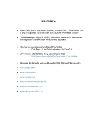 BIBLIOGRAFIA

•

Rueda Ortiz, Roció y Quintana Ramírez, Antonio (2007) Ellos vienen con
el chip incorporado “aproximación a una cultura informática escolar”

•

David Hawkridge, Miguel A. (1985) Informática y educación ¨las nuevas
tecnologías de la información en la práctica educativa¨

•

http://www.ensayistas.org/antologia/XIXA/hostos
Prof. Doel López-Catedrático Aux. de Español-

•

UIPR-Ponce- El americano feo y un americano lindo
http://ponce.inter.edu/cai/bv/Americano_Feo_Lindo.p

•

Biblioteca de Consulta Microsoft Encarta 2005. Microsoft Corporación.

•

www.google.com

•

www.altavista.com

•

www.yahooo.com

•

www.docentesinnovadores.net

•

www.cervantesvirtual.com

•

www.educacioninicial.com

 