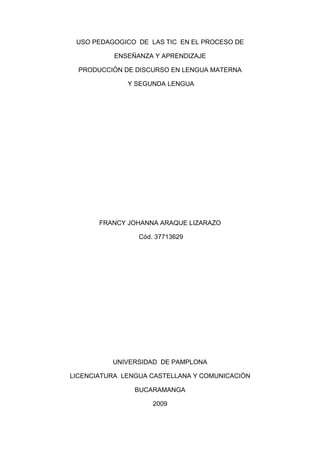 USO PEDAGOGICO DE LAS TIC EN EL PROCESO DE
ENSEÑANZA Y APRENDIZAJE
PRODUCCIÒN DE DISCURSO EN LENGUA MATERNA
Y SEGUNDA LENGUA

FRANCY JOHANNA ARAQUE LIZARAZO
Cód. 37713629

UNIVERSIDAD DE PAMPLONA
LICENCIATURA LENGUA CASTELLANA Y COMUNICACIÒN
BUCARAMANGA
2009

 