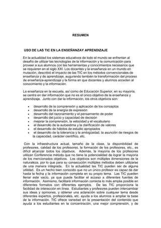 RESUMEN

USO DE LAS TIC EN LA ENSEÑANZAY APRENDIZAJE
En la actualidad los sistemas educativos de todo el mundo se enfrentan al
desafío de utilizar las tecnologías de la información y la comunicación para
proveer a sus alumnos con las herramientas y conocimientos necesarios que
se requieren en el siglo XXI. Los docentes y la enseñanza en un mundo en
mutación, describió el impacto de las TIC en los métodos convencionales de
enseñanza y de aprendizaje, augurando también la transformación del proceso
de enseñanza-aprendizaje y la forma en que docentes y alumnos acceden al
conocimiento y la información.
La enseñanza en la escuela, así como de Educación Superior, en su mayoría,
se centra en dar información que no es el único objetivo de la enseñanza y
aprendizaje. Junto con dar la información, los otros objetivos son:
•
•
•
•
•
•
•
•

desarrollo de la comprensión y aplicación de los conceptos
desarrollo de la energía de expresión
desarrollo del razonamiento y el pensamiento de poder
desarrollo del juicio y capacidad de decisión
mejorar la comprensión, la velocidad y el vocabulario
el desarrollo de la autoestima y la clarificación de valores
el desarrollo de hábitos de estudio apropiados
el desarrollo de la tolerancia y la ambigüedad, la asunción de riesgos de
la capacidad, carácter científico, etc.

Con la infraestructura actual, tamaño de la clase, la disponibilidad de
profesores, calidad de los profesores, la formación de los profesores, etc., es
difícil alcanzar todos los objetivos. Además, la mayoría de los profesores
utilizan Conferencia método que no tiene la potencialidad de lograr la mayoría
de los mencionados objetivos. Los objetivos son múltiples dimensiones de la
naturaleza, por lo que para su consecución múltiples métodos deben utilizarse
de una manera integrada. En la actualidad las TIC pueden ser de alguna
utilidad. Es un hecho bien conocido que no un único profesor es capaz de dar
hasta la fecha y la información completa en su propio tema. Las TIC pueden
llenar este vacío, ya que puede facilitar el acceso a diferentes fuentes de
información. Asimismo, facilitará información correcta lo más amplia posible en
diferentes formatos con diferentes ejemplos. De las TIC proporciona la
facilidad de interacción en línea. Estudiantes y profesores pueden intercambiar
sus ideas y opiniones, y obtener una aclaración sobre cualquier tema desde
diferentes expertos, profesionales, etc. ayuda a los alumnos a ampliar la base
de la información. TIC ofrece variedad en la presentación del contenido que
ayuda a los estudiantes en la concentración, una mejor comprensión, y de

 