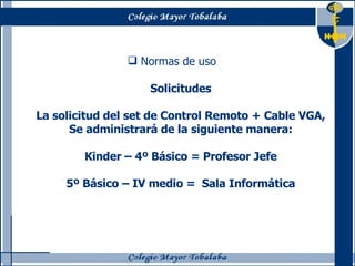 Normas de uso Solicitudes La solicitud del set de Control Remoto + Cable VGA, Se administrará de la siguiente manera: Kinder – 4º Básico = Profesor Jefe 5º Básico – IV medio =  Sala Informática 