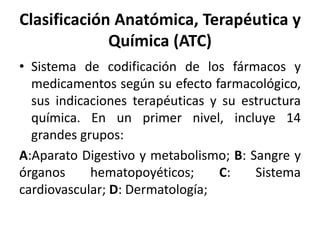 Clasificación Anatómica, Terapéutica y
Química (ATC)
• Sistema de codificación de los fármacos y
medicamentos según su efecto farmacológico,
sus indicaciones terapéuticas y su estructura
química. En un primer nivel, incluye 14
grandes grupos:
A:Aparato Digestivo y metabolismo; B: Sangre y
órganos hematopoyéticos; C: Sistema
cardiovascular; D: Dermatología;
 
