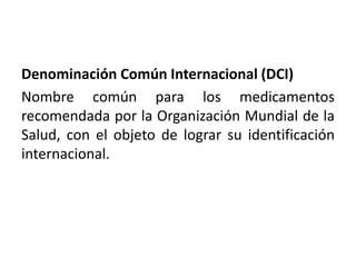 Denominación Común Internacional (DCI)
Nombre común para los medicamentos
recomendada por la Organización Mundial de la
Salud, con el objeto de lograr su identificación
internacional.
 