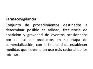 Farmacovigilancia
Conjunto de procedimientos destinados a
determinar posible causalidad, frecuencia de
aparición y gravedad de eventos ocasionados
por el uso de productos en su etapa de
comercialización, con la finalidad de establecer
medidas que lleven a un uso más racional de los
mismos.
 