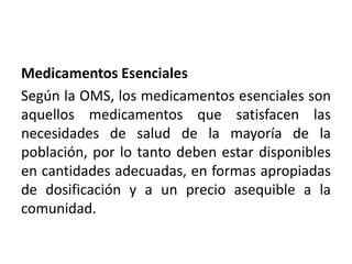 Medicamentos Esenciales
Según la OMS, los medicamentos esenciales son
aquellos medicamentos que satisfacen las
necesidades de salud de la mayoría de la
población, por lo tanto deben estar disponibles
en cantidades adecuadas, en formas apropiadas
de dosificación y a un precio asequible a la
comunidad.
 