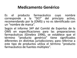 Medicamento Genérico
Es el producto farmacéutico cuyo nombre
corresponde a la "DCI” del principio activo,
recomendando por la (OMS) y no es identificado con
un “nombre de marca“.
Según el informe 34º del Comité de Expertos de la
OMS en especificaciones para las preparaciones
farmacéuticas (Ginebra 1996), se establece que el
término “producto genérico” tiene significados
diferentes en distintas jurisdicciones; para referirse a
este tipo de productos utiliza el término “producto
farmacéutico de fuentes múltiples”.
 