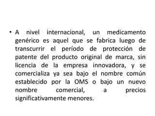 • A nivel internacional, un medicamento
genérico es aquel que se fabrica luego de
transcurrir el período de protección de
patente del producto original de marca, sin
licencia de la empresa innovadora, y se
comercializa ya sea bajo el nombre común
establecido por la OMS o bajo un nuevo
nombre comercial, a precios
significativamente menores.
 