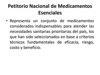 Petitorio Nacional de Medicamentos
Esenciales
• Representa un conjunto de medicamentos
considerados indispensables para atender las
necesidades sanitarias prioritarias del país, los
que han sido seleccionados en base a criterios
técnicos fundamentales de eficacia, riesgo,
costo y beneficio.
 