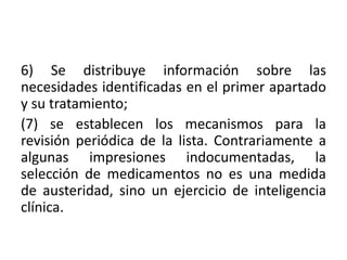 6) Se distribuye información sobre las
necesidades identificadas en el primer apartado
y su tratamiento;
(7) se establecen los mecanismos para la
revisión periódica de la lista. Contrariamente a
algunas impresiones indocumentadas, la
selección de medicamentos no es una medida
de austeridad, sino un ejercicio de inteligencia
clínica.
 
