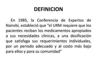 DEFINICION
En 1985, la Conferencia de Expertos de
Nairobi, estableció que “el URM requiere que los
pacientes reciban los medicamentos apropiados
a sus necesidades clínicas, a una dosificación
que satisfaga sus requerimientos individuales,
por un periodo adecuado y al costo más bajo
para ellos y para su comunidad”
 