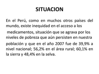 SITUACION
En el Perú, como en muchos otros países del
mundo, existe inequidad en el acceso a los
medicamentos, situación que se agrava por los
niveles de pobreza que aún persisten en nuestra
población y que en el año 2007 fue de 39,9% a
nivel nacional; 56,2% en el área rural; 60,1% en
la sierra y 48,4% en la selva.
 