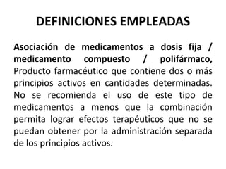 DEFINICIONES EMPLEADAS
Asociación de medicamentos a dosis fija /
medicamento compuesto / polifármaco,
Producto farmacéutico que contiene dos o más
principios activos en cantidades determinadas.
No se recomienda el uso de este tipo de
medicamentos a menos que la combinación
permita lograr efectos terapéuticos que no se
puedan obtener por la administración separada
de los principios activos.
 