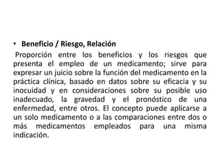 • Beneficio / Riesgo, Relación
Proporción entre los beneficios y los riesgos que
presenta el empleo de un medicamento; sirve para
expresar un juicio sobre la función del medicamento en la
práctica clínica, basado en datos sobre su eficacia y su
inocuidad y en consideraciones sobre su posible uso
inadecuado, la gravedad y el pronóstico de una
enfermedad, entre otros. El concepto puede aplicarse a
un solo medicamento o a las comparaciones entre dos o
más medicamentos empleados para una misma
indicación.
 