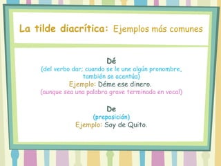 Dé
(del verbo dar; cuando se le une algún pronombre,
también se acentúa)
Ejemplo: Déme ese dinero.
(aunque sea una palabra grave terminada en vocal)
De
(preposición)
Ejemplo: Soy de Quito.
La tilde diacrítica: Ejemplos más comunes
 