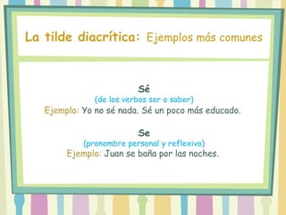 Sé
(de los verbos ser o saber)
Ejemplo: Yo no sé nada. Sé un poco más educado.
Se
(pronombre personal y reflexivo)
Ejemplo: Juan se baña por las noches.
La tilde diacrítica: Ejemplos más comunes
 
