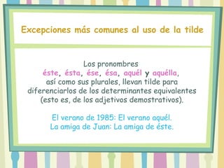 Los pronombres
éste, ésta, ése, ésa, aquél y aquélla,
así como sus plurales, llevan tilde para
diferenciarlos de los determinantes equivalentes
(esto es, de los adjetivos demostrativos).
El verano de 1985: El verano aquél.
La amiga de Juan: La amiga de éste.
Excepciones más comunes al uso de la tilde
 