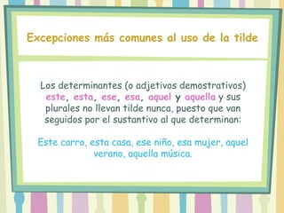 Los determinantes (o adjetivos demostrativos)
este, esta, ese, esa, aquel y aquella y sus
plurales no llevan tilde nunca, puesto que van
seguidos por el sustantivo al que determinan:
Este carro, esta casa, ese niño, esa mujer, aquel
verano, aquella música.
Excepciones más comunes al uso de la tilde
 
