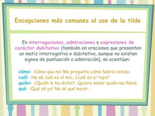 En interrogaciones, admiraciones o expresiones de
carácter dubitativo (también en oraciones que presenten
un matiz interrogativo o dubitativo, aunque no existan
signos de puntuación o admiración), se acentúan:
Excepciones más comunes al uso de la tilde
cómo: ¡Cómo que no! Me pregunto cómo habrá venido.
cuál: No sé cuál es el mío, ¿cuál es el tuyo?
quién: ¿Quién lo ha dicho?. Quiero saber quién me llamó.
qué: ¡Qué sé yo! No sé qué hacer.
 