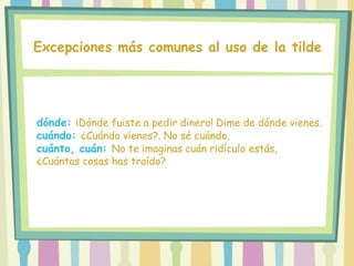 Excepciones más comunes al uso de la tilde
dónde: ¡Dónde fuiste a pedir dinero! Dime de dónde vienes.
cuándo: ¿Cuándo vienes?. No sé cuándo.
cuánto, cuán: No te imaginas cuán ridículo estás,
¿Cuántas cosas has traído?
 