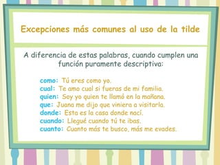 A diferencia de estas palabras, cuando cumplen una
función puramente descriptiva:
Excepciones más comunes al uso de la tilde
como: Tú eres como yo.
cual: Te amo cual si fueras de mi familia.
quien: Soy yo quien te llamó en la mañana.
que: Juana me dijo que viniera a visitarla.
donde: Esta es la casa donde nací.
cuando: Llegué cuando tú te ibas.
cuanto: Cuanto más te busco, más me evades.
 