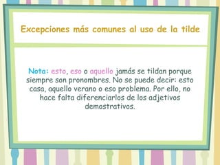 Nota: esto, eso o aquello jamás se tildan porque
siempre son pronombres. No se puede decir: esto
casa, aquello verano o eso problema. Por ello, no
hace falta diferenciarlos de los adjetivos
demostrativos.
Excepciones más comunes al uso de la tilde
 
