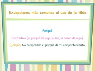 Porqué
Sustantivo (el porqué de algo, o sea, la razón de algo).
Ejemplo: No comprendo el porqué de tu comportamiento.
Excepciones más comunes al uso de la tilde
 