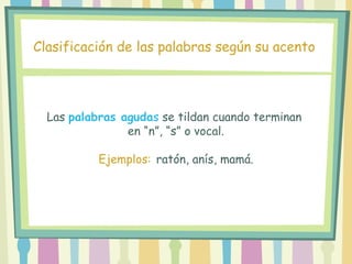 Las palabras agudas se tildan cuando terminan
en “n”, “s” o vocal.
Ejemplos: ratón, anís, mamá.
Clasificación de las palabras según su acento
 
