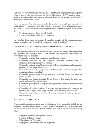 De nuevo nos encontramos con la necesidad de que haya un mayor control de los padres
sobre lo que su hijo hace: Internet, móvil, los videojuegos y la TV, pueden educar y
propiciar comportamientos en nuestros hijos muy lejanos a los deseados por los padres
de acuerdo a su escala de valores.

Hay que actuar sobre este tema y en ello la familia y la escuela son elementos de
incidencia en el contexto de desarrollo infantil. La familia y la escuela conjuntamente,
pero nunca la familia puede dejar esta responsabilidad en la escuela pues no olvidemos
que:
    • El primer ambiente educativo es la familia .
    • La casa es donde los niños ven la Televisión.

Las familias deben estar informadas de aquellos aspectos de la programación que
pueden ser nocivos para la salud física, psíquica y moral de sus hijos.

CONTENIDOS DE RIESGO EN LA PROGRAMACIÓN DE TELEVISIÓN.

    Son aquellos que inducen a actitudes o comportamientos lejanos a la personalidad
que queremos para nuestros hijos y a la sociedad que deseamos como ámbito de
convivencia cada vez más sana.
   • Contenidos sexistas, discriminatorios entre hombre y mujer.
   • Contenidos violentos, los que propician contenidos agresivos contra la
       integridad física o psíquica de la persona.
   • Contenidos racistas o xenófobos, los que reflejan actitudes degradantes contra
       personas de otra raza o procedencia.
   • Contenidos consumistas, propiciatorios de la adicción a consumo irresponsable,
       exagerado y hasta compulsivo.
   • Contenidos pornográficos, los que muestran actitudes de práctica sexual de
       forma obscena.
   • Contenidos que hacen apología de las drogas y los juegos de azar, pues
       propician la adición y las ludopatía.
   • Contenidos que degradan el lenguaje, infringiendo las reglas de la comunicación
       lingüística.
   • Contenidos de culto excesivo al cuerpo, que presentan una preocupación
       obsesiva por la figura, dando lugar en casos límite a bulimia, anorexia...etc.
   • Contenidos que violan en derecho al honor, intimidad familiar y personal y
       propia imagen.

VALORES A DESARROLLAR

A continuación relacionamos una serie de valores que deben acompañar toda la acción
educativa en nuestros hijos y que por tanto debemos considerar si la programación de
TV nos educa en esos valores o por el contrario nos apartan de esa línea educativa y
ética.

   •   Respeto a la persona y los grupos sociales.
   •   Fomento de la convivencia.
   •   Educación en la Tolerancia.
   •   Propugnar la igualdad en todas sus acepciones.
 