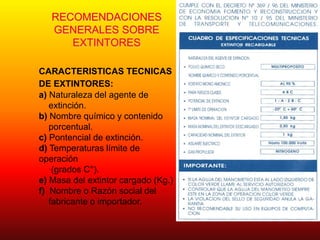 RECOMENDACIONES
GENERALES SOBRE
EXTINTORES
CARACTERISTICAS TECNICAS
DE EXTINTORES:
a) Naturaleza del agente de
extinción.
b) Nombre químico y contenido
porcentual.
c) Pontencial de extinción.
d) Temperaturas límite de
operación
(grados C°).
e) Masa del extintor cargado (Kg.)
f) Nombre o Razón social del
fabricante o importador.
 