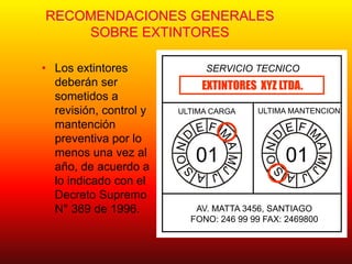 RECOMENDACIONES GENERALES
SOBRE EXTINTORES
• Los extintores
deberán ser
sometidos a
revisión, control y
mantención
preventiva por lo
menos una vez al
año, de acuerdo a
lo indicado con el
Decreto Supremo
N° 369 de 1996.
SERVICIO TECNICO
01 01
ULTIMA CARGA ULTIMA MANTENCION
EXTINTORES XYZ LTDA.
AV. MATTA 3456, SANTIAGO
FONO: 246 99 99 FAX: 2469800
 