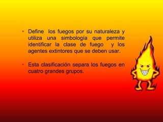 • Define los fuegos por su naturaleza y
utiliza una simbología que permite
identificar la clase de fuego y los
agentes extintores que se deben usar.
• Esta clasificación separa los fuegos en
cuatro grandes grupos.
 