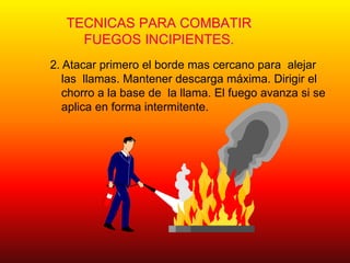 TECNICAS PARA COMBATIR
FUEGOS INCIPIENTES.
2. Atacar primero el borde mas cercano para alejar
las llamas. Mantener descarga máxima. Dirigir el
chorro a la base de la llama. El fuego avanza si se
aplica en forma intermitente.
 