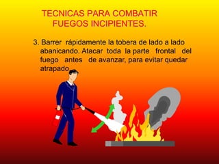 TECNICAS PARA COMBATIR
FUEGOS INCIPIENTES.
3. Barrer rápidamente la tobera de lado a lado
abanicando. Atacar toda la parte frontal del
fuego antes de avanzar, para evitar quedar
atrapado.
 