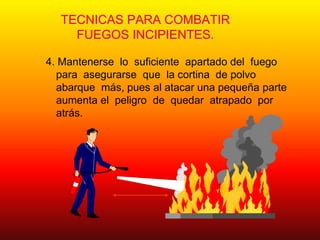TECNICAS PARA COMBATIR
FUEGOS INCIPIENTES.
4. Mantenerse lo suficiente apartado del fuego
para asegurarse que la cortina de polvo
abarque más, pues al atacar una pequeña parte
aumenta el peligro de quedar atrapado por
atrás.
 