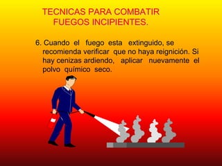 TECNICAS PARA COMBATIR
FUEGOS INCIPIENTES.
6. Cuando el fuego esta extinguido, se
recomienda verificar que no haya reignición. Si
hay cenizas ardiendo, aplicar nuevamente el
polvo químico seco.
 