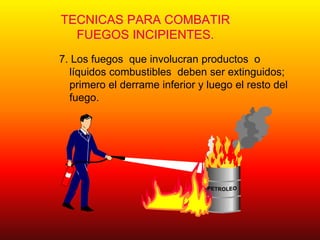 TECNICAS PARA COMBATIR
FUEGOS INCIPIENTES.
7. Los fuegos que involucran productos o
líquidos combustibles deben ser extinguidos;
primero el derrame inferior y luego el resto del
fuego.
 