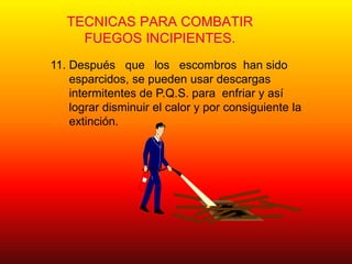 TECNICAS PARA COMBATIR
FUEGOS INCIPIENTES.
11. Después que los escombros han sido
esparcidos, se pueden usar descargas
intermitentes de P.Q.S. para enfriar y así
lograr disminuir el calor y por consiguiente la
extinción.
 