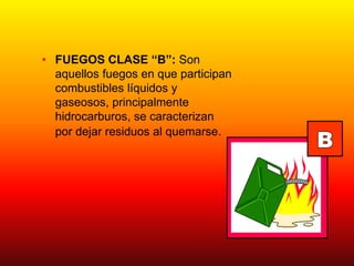• FUEGOS CLASE “B”: Son
aquellos fuegos en que participan
combustibles líquidos y
gaseosos, principalmente
hidrocarburos, se caracterizan
por dejar residuos al quemarse.
 