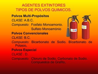 AGENTES EXTINTORES
TIPOS DE POLVOS QUIMICOS.
Polvos Multi-Propósitos
CLASE: A.B.C.
Compuesto: Fosfato Monoamonio.
Sulfato Monoamónio
Polvos Convencionales
CLASE: B.C.
Compuesto: Bicarbonato de Sodio. Bícarbonato de
Potasio,
Polvos Especial
CLASE : D.
Compuesto: Cloruro de Sodio. Carbonato de Sodio.
Compuestos de Grafito,
 