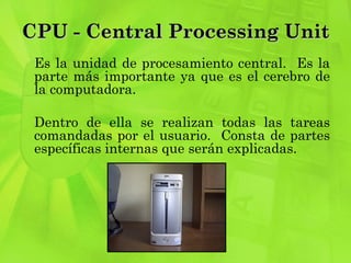 CPU - Central Processing Unit Es la unidad de procesamiento central.  Es la parte más importante ya que es el cerebro de la computadora.  Dentro de ella se realizan todas las tareas comandadas por el usuario.  Consta de partes específicas internas que serán explicadas.  