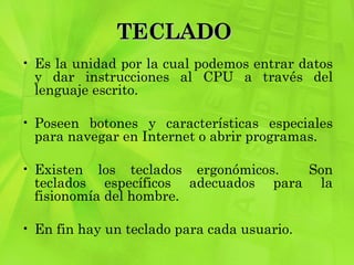TECLADO  Es la unidad por la cual podemos entrar datos y dar instrucciones al CPU a través del lenguaje escrito. Poseen botones y características especiales para navegar en Internet o abrir programas.  Existen los teclados ergonómicos.  Son teclados específicos adecuados para la fisionomía del hombre.  En fin hay un teclado para cada usuario.  