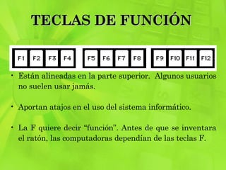 TECLAS DE FUNCIÓN  Están alineadas en la parte superior.  Algunos usuarios no suelen usar jamás.  Aportan atajos en el uso del sistema informático.  La F quiere decir “función”. Antes de que se inventara el ratón, las computadoras dependían de las teclas F.  