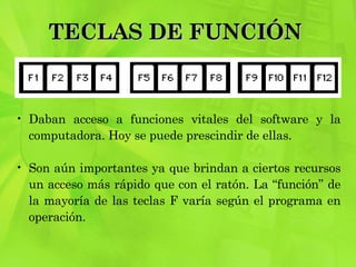 TECLAS DE FUNCIÓN  Daban acceso a funciones vitales del software y la computadora. Hoy se puede prescindir de ellas.  Son aún importantes ya que brindan a ciertos recursos un acceso más rápido que con el ratón. La “función” de la mayoría de las teclas F varía según el programa en operación.  